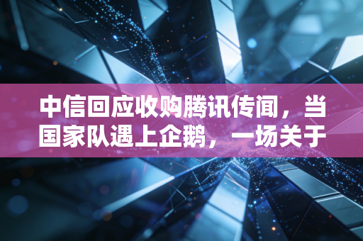 中信回应收购腾讯传闻,当国家队遇上企鹅,一场关于想象力的资本狂欢