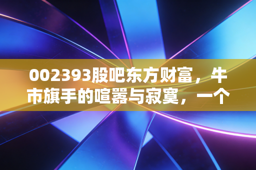 002393股吧东方财富,牛市旗手的喧嚣与寂寞,一个老股民眼中的互联网券商之王