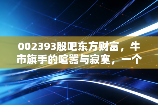 002393股吧东方财富，牛市旗手的喧嚣与寂寞，一个老股民眼中的互联网券商之王