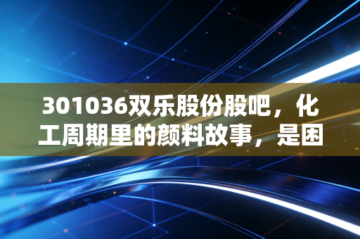 301036双乐股份股吧,化工周期里的颜料故事,是困境反转还是昙花一现?