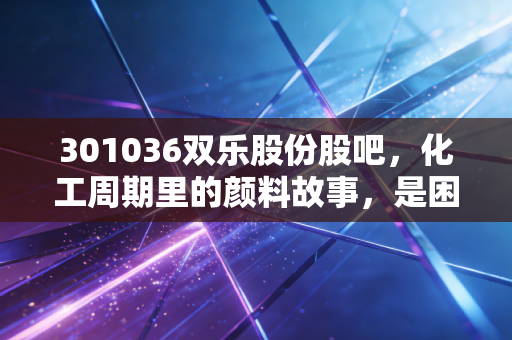 301036双乐股份股吧,化工周期里的颜料故事,是困境反转还是昙花一现?