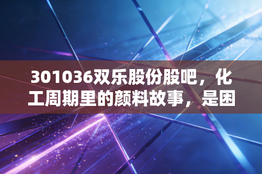 301036双乐股份股吧,化工周期里的颜料故事,是困境反转还是昙花一现?