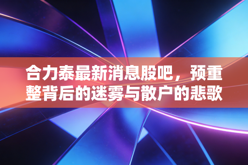 合力泰最新消息股吧,预重整背后的迷雾与散户的悲歌,我们到底在赌什么?