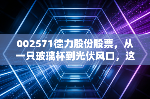 002571德力股份股票,从一只玻璃杯到光伏风口,这只隐形冠军能带你飞多远?