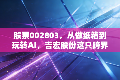 股票002803,从做纸箱到玩转AI,吉宏股份这只跨界王到底值不值得你重仓?