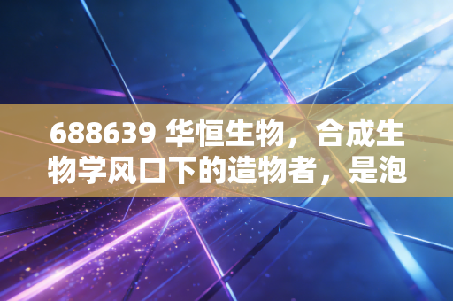 688639 华恒生物,合成生物学风口下的造物者,是泡沫还是真金白银?