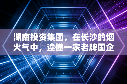 湖南投资集团,在长沙的烟火气中,读懂一家老牌国企的坚守与突围