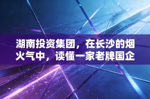 湖南投资集团,在长沙的烟火气中,读懂一家老牌国企的坚守与突围