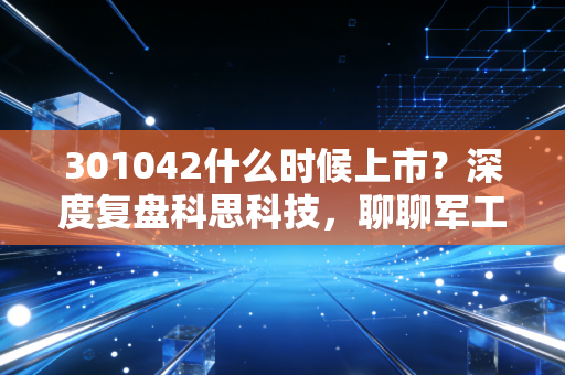 301042什么时候上市?深度复盘科思科技,聊聊军工电子的那些爱恨情仇