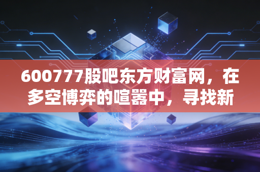 600777股吧东方财富网,在多空博弈的喧嚣中,寻找新潮能源的确定性