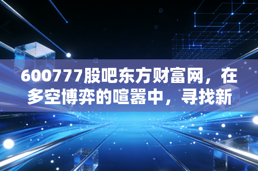 600777股吧东方财富网,在多空博弈的喧嚣中,寻找新潮能源的确定性