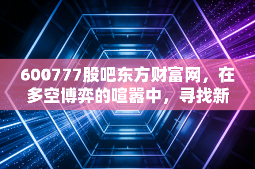 600777股吧东方财富网,在多空博弈的喧嚣中,寻找新潮能源的确定性