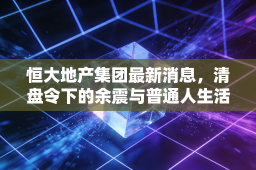 恒大地产集团最新消息,清盘令下的余震与普通人生活的真实写照