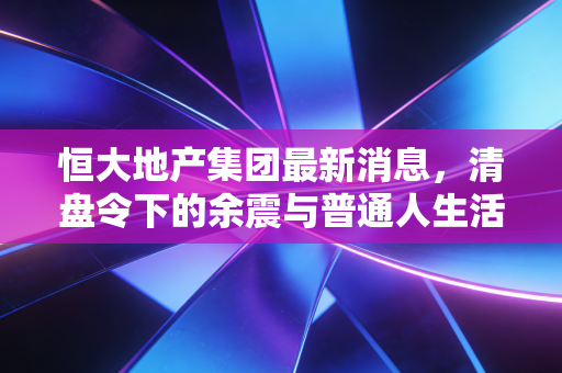 恒大地产集团最新消息,清盘令下的余震与普通人生活的真实写照