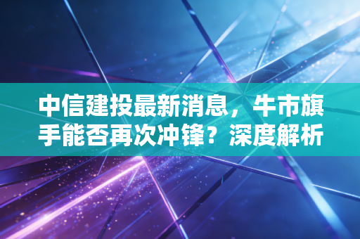 中信建投最新消息,牛市旗手能否再次冲锋?深度解析券商股的爱恨情仇与未来博弈