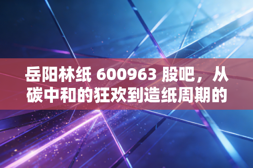 岳阳林纸 600963 股吧，从碳中和的狂欢到造纸周期的冷思考，散户该如何自处？