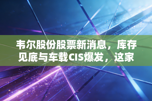 韦尔股份股票新消息,库存见底与车载CIS爆发,这家芯片巨头正在酝酿一场翻身仗?