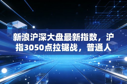 新浪沪深大盘最新指数,沪指3050点拉锯战,普通人的投资焦虑与希望