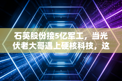 石英股份接5亿军工,当光伏老大哥遇上硬核科技,这背后的估值逻辑该重写了?