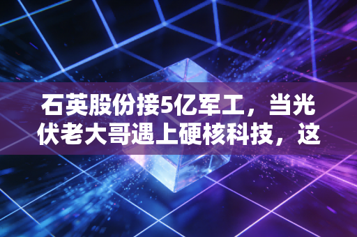 石英股份接5亿军工，当光伏老大哥遇上硬核科技，这背后的估值逻辑该重写了？