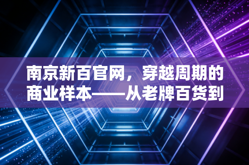 南京新百官网,穿越周期的商业样本——从老牌百货到银发经济巨头的深度思考
