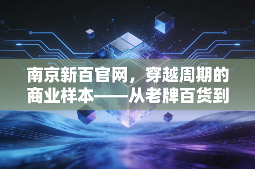 南京新百官网，穿越周期的商业样本——从老牌百货到银发经济巨头的深度思考
