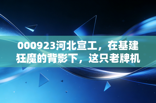 000923河北宣工,在基建狂魔的背影下,这只老牌机械股还能再战江湖吗?