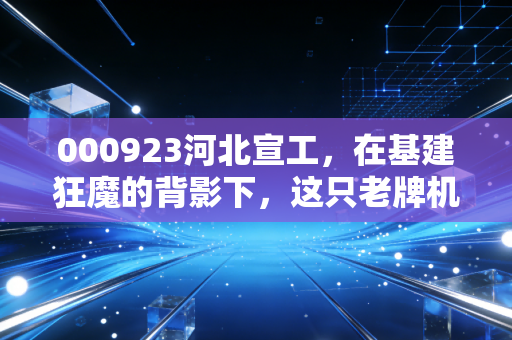 000923河北宣工，在基建狂魔的背影下，这只老牌机械股还能再战江湖吗？