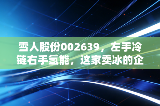 雪人股份002639，左手冷链右手氢能，这家卖冰的企业能否撑起你的投资梦想？
