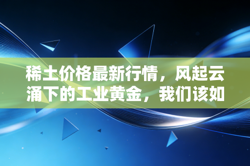 稀土价格最新行情,风起云涌下的工业黄金,我们该如何看懂这盘棋?