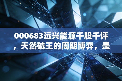 000683远兴能源千股千评,天然碱王的周期博弈,是黄金坑还是陷阱?