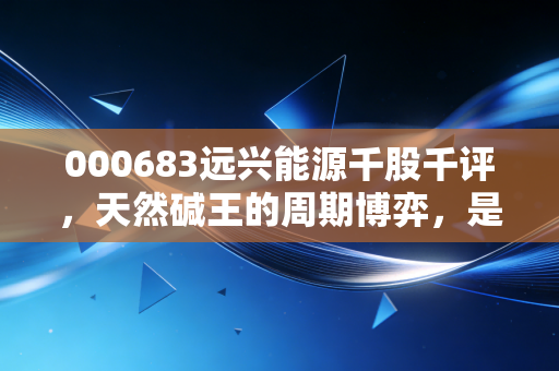 000683远兴能源千股千评,天然碱王的周期博弈,是黄金坑还是陷阱?