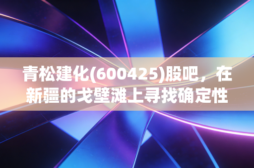 青松建化(600425)股吧,在新疆的戈壁滩上寻找确定性,这只基建老将还香吗?