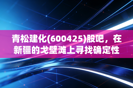 青松建化(600425)股吧，在新疆的戈壁滩上寻找确定性，这只基建老将还香吗？