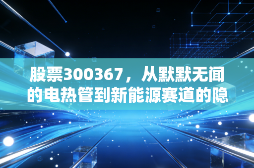 股票300367，从默默无闻的电热管到新能源赛道的隐形冠军，东方电热到底值不值得守候？