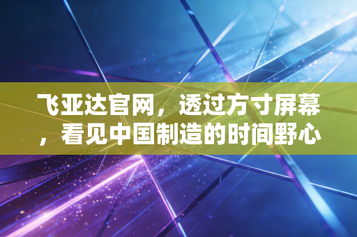 飞亚达官网,透过方寸屏幕,看见中国制造的时间野心与价值重估