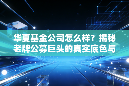 华夏基金公司怎么样?揭秘老牌公募巨头的真实底色与投资避坑指南