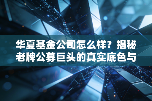 华夏基金公司怎么样？揭秘老牌公募巨头的真实底色与投资避坑指南