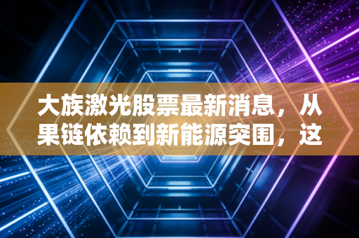 大族激光股票最新消息,从果链依赖到新能源突围,这家激光巨头还能重回巅峰吗?