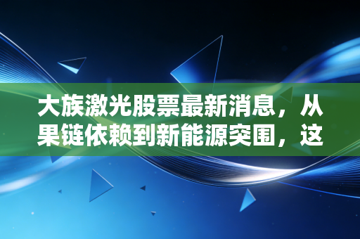 大族激光股票最新消息,从果链依赖到新能源突围,这家激光巨头还能重回巅峰吗?