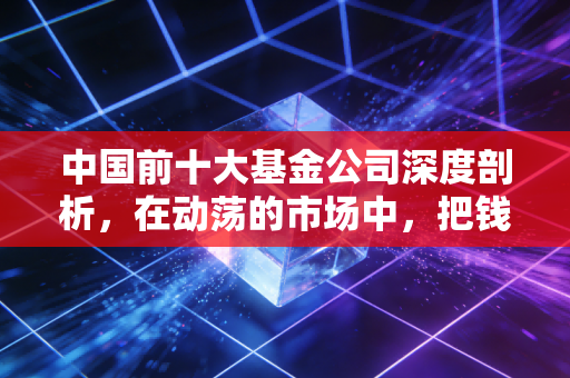 中国前十大基金公司深度剖析，在动荡的市场中，把钱交给谁才最放心？