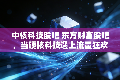 中核科技股吧 东方财富股吧，当硬核科技遇上流量狂欢，我在散户江湖里看到了什么？