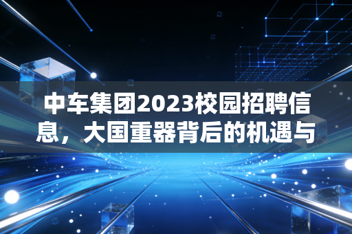 中车集团2023校园招聘信息,大国重器背后的机遇与抉择