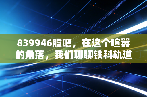 839946股吧,在这个喧嚣的角落,我们聊聊铁科轨道的真实价值