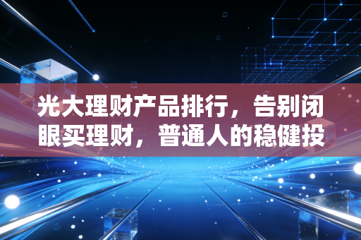 光大理财产品排行,告别闭眼买理财,普通人的稳健投资指南