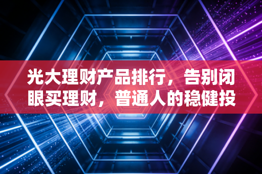 光大理财产品排行，告别闭眼买理财，普通人的稳健投资指南