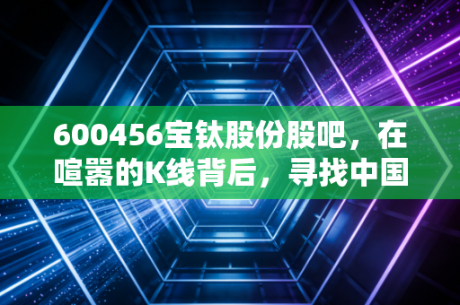 600456宝钛股份股吧,在喧嚣的K线背后,寻找中国钛的长期价值锚点