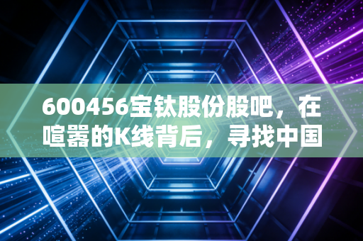 600456宝钛股份股吧，在喧嚣的K线背后，寻找中国钛的长期价值锚点