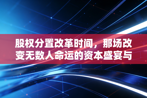股权分置改革时间,那场改变无数人命运的资本盛宴与制度成人礼