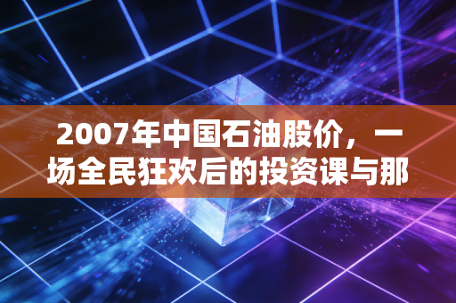 2007年中国石油股价,一场全民狂欢后的投资课与那个回不去的48元